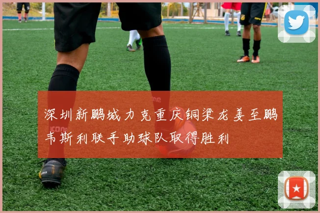 深圳新鹏城力克重庆铜梁龙姜至鹏韦斯利联手助球队取得胜利