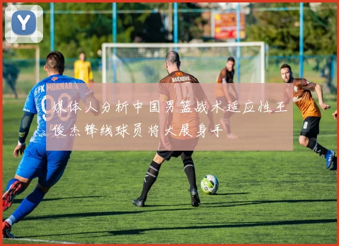 媒体人分析中国男篮战术适应性王俊杰锋线球员将大展身手