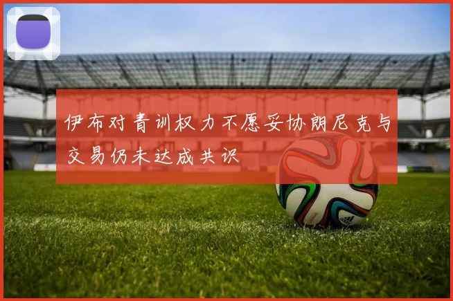 伊布对青训权力不愿妥协朗尼克与交易仍未达成共识