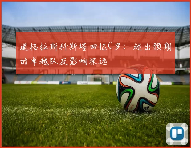 道格拉斯科斯塔回忆C罗：超出预期的卓越队友影响深远