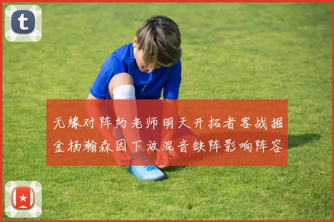 无缘对阵约老师明天开拓者客战掘金杨瀚森因下放混音缺阵影响阵容