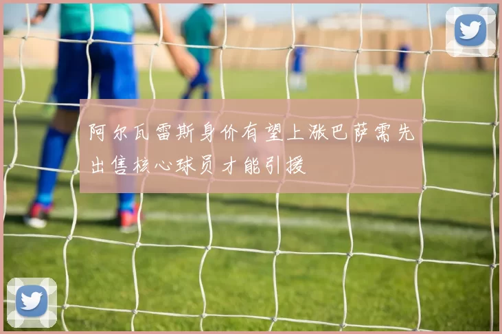阿尔瓦雷斯身价有望上涨巴萨需先出售核心球员才能引援