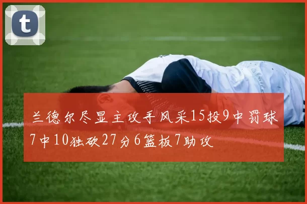 兰德尔尽显主攻手风采15投9中罚球7中10独砍27分6篮板7助攻