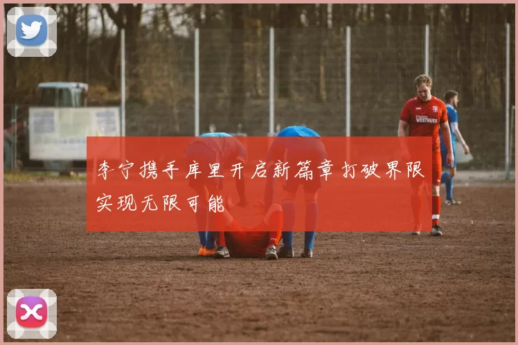 李宁携手库里开启新篇章打破界限实现无限可能