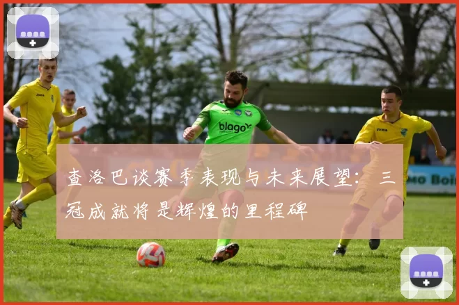 查洛巴谈赛季表现与未来展望：三冠成就将是辉煌的里程碑