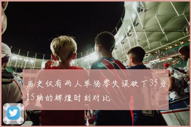 历史仅有两人单场零失误砍下35分15助的辉煌时刻对比