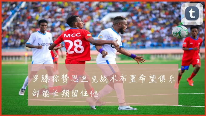 罗滕称赞恩里克战术布置希望俱乐部能长期留住他