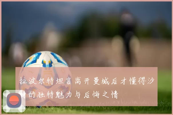 拉波尔特坦言离开曼城后才懂得沙特的独特魅力与后悔之情