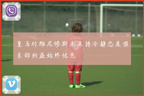 皇马对维尼修斯未来持冷静态度俱乐部利益始终优先