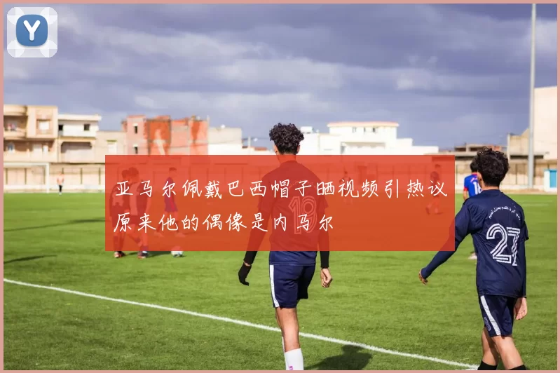亚马尔佩戴巴西帽子晒视频引热议原来他的偶像是内马尔