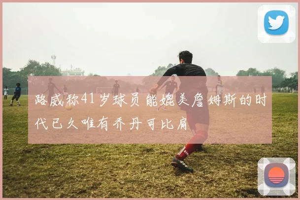 路威称41岁球员能媲美詹姆斯的时代已久唯有乔丹可比肩